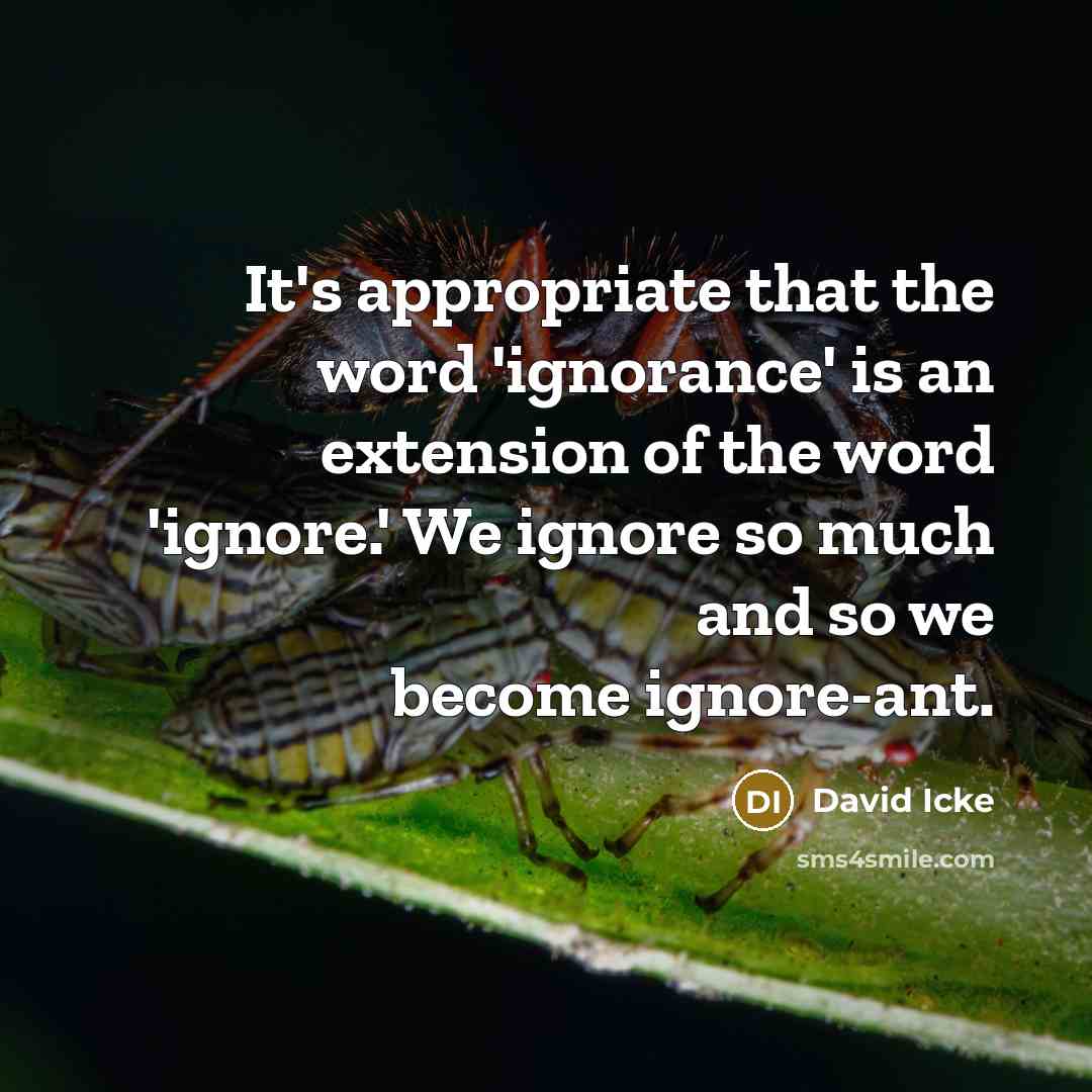“It's appropriate that the word 'ignorance' is an extension of the word 'ignore.' We ignore so much and so we become ignore-ant.” quote by David Icke