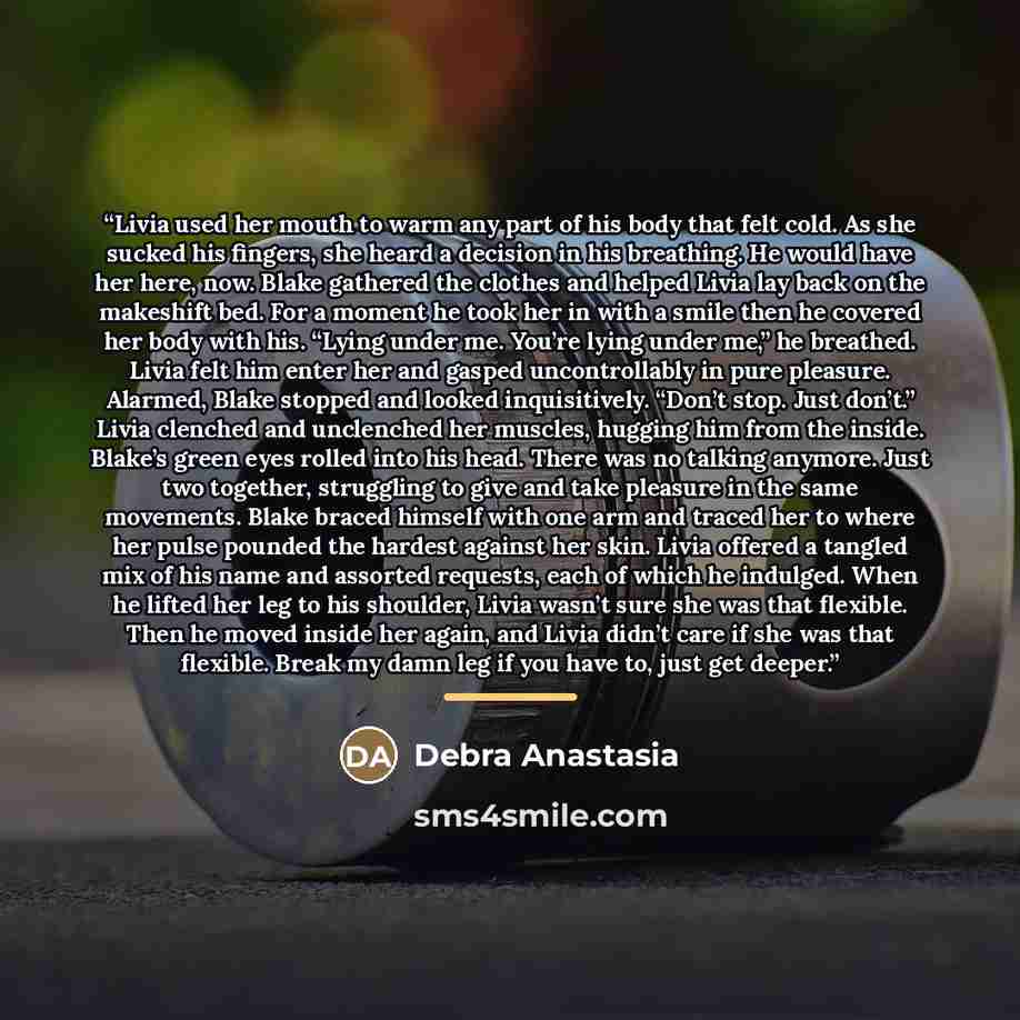 “Livia used her mouth to warm any part of his body that felt cold. As she sucked his fingers, she heard a decision in his breathing. He would have her here, now. Blake gathered the clothes and helped Livia lay back on the makeshift bed. For a moment he took her in with a smile then he covered her…” quote by Debra Anastasia
