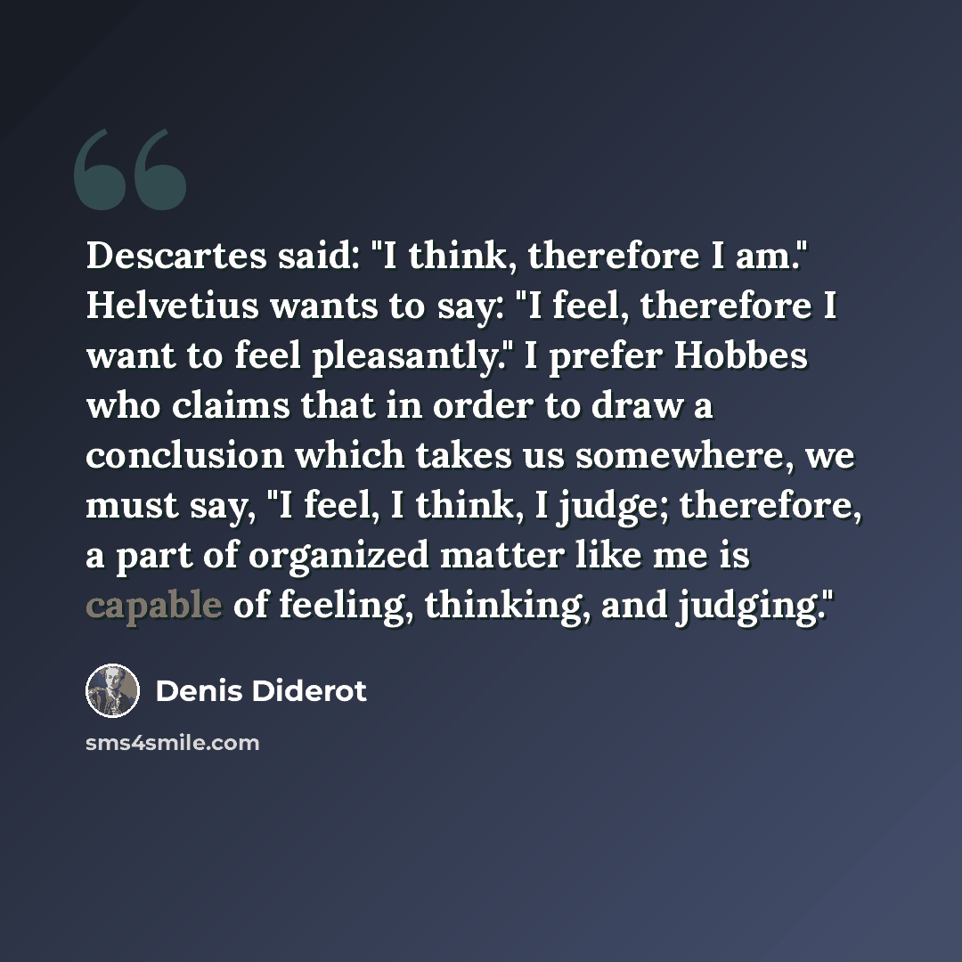 “Descartes said: "I think, therefore I am." Helvetius wants to say: "I feel, therefore I want to feel pleasantly." I prefer Hobbes who claims that in order to draw a conclusion which takes us somewhere, we must say, "I feel, I think, I judge; therefore, a part of organized matter like me is capable…” quote by Denis Diderot