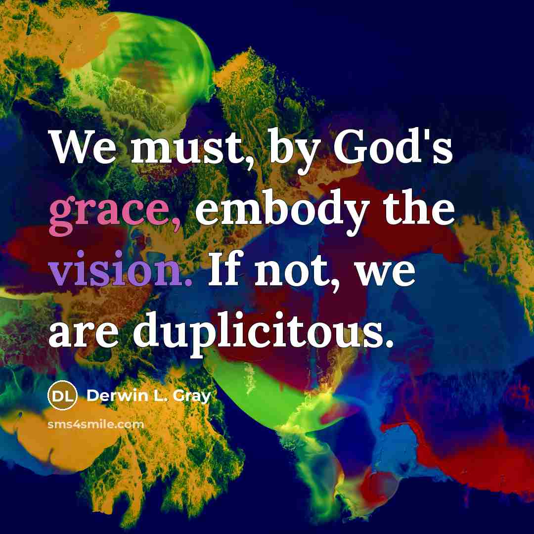 “We must, by God's grace, embody the vision. If not, we are duplicitous.” quote by Derwin L. Gray