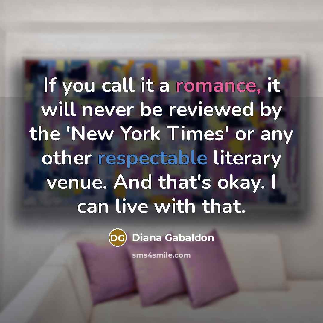 “If you call it a romance, it will never be reviewed by the 'New York Times' or any other respectable literary venue. And that's okay. I can live with that.” quote by Diana Gabaldon