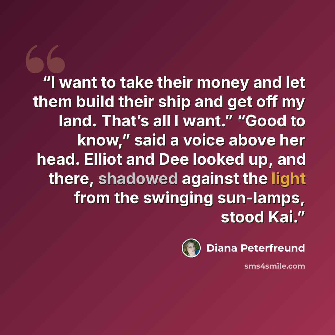 “I want to take their money and let them build their ship and get off my land. That’s all I want.” “Good to know,” said a voice above her head. Elliot and Dee looked up, and there, shadowed against the light from the swinging sun-lamps, stood Kai.” quote by Diana Peterfreund