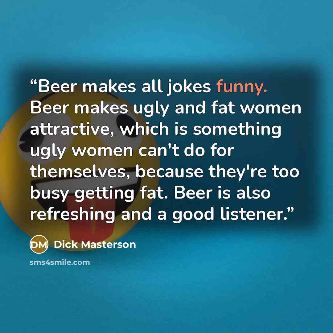 “Beer makes all jokes funny. Beer makes ugly and fat women attractive, which is something ugly women can't do for themselves, because they're too busy getting fat. Beer is also refreshing and a good listener.” quote by Dick Masterson