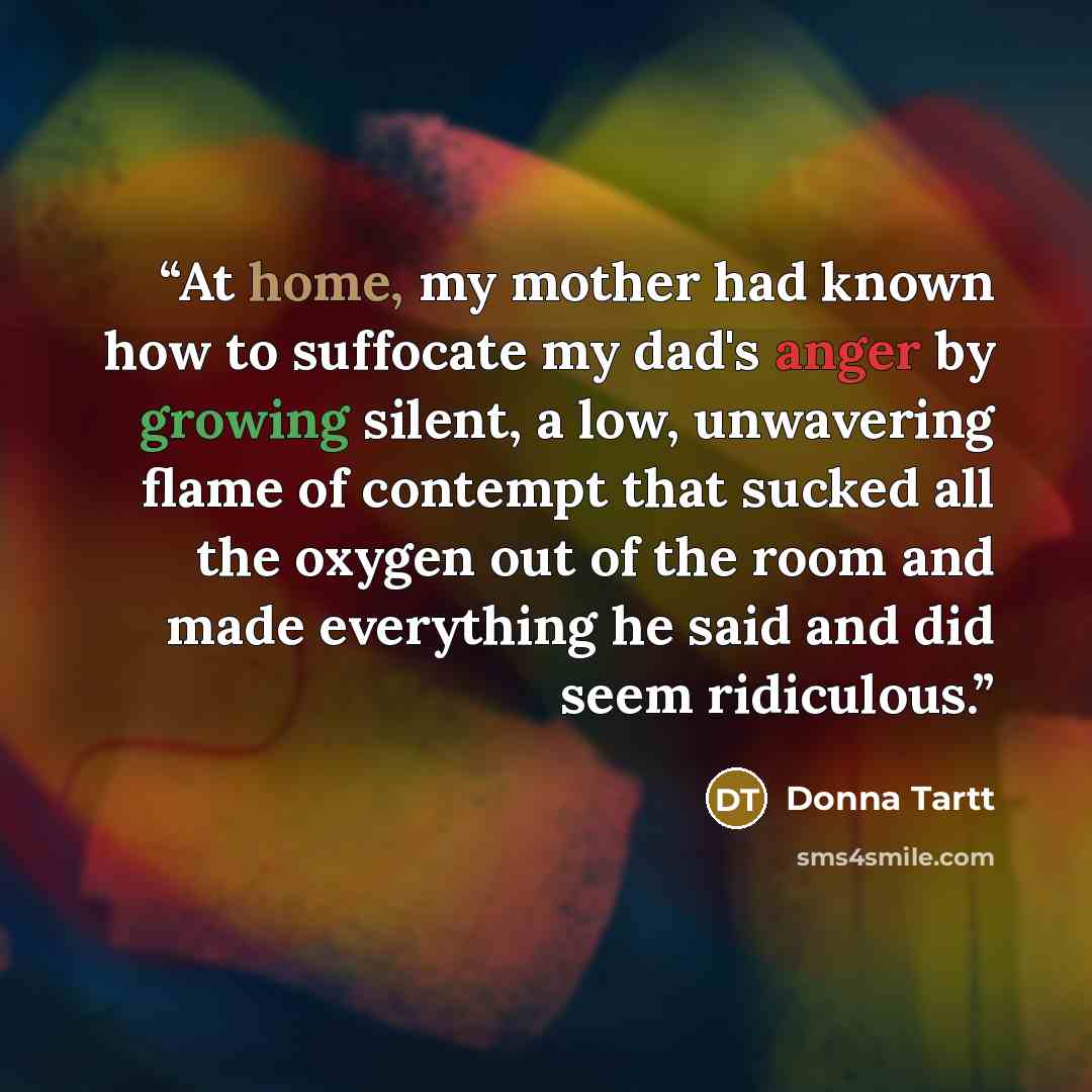 “At home, my mother had known how to suffocate my dad's anger by growing silent, a low, unwavering flame of contempt that sucked all the oxygen out of the room and made everything he said and did seem ridiculous.” quote by Donna Tartt
