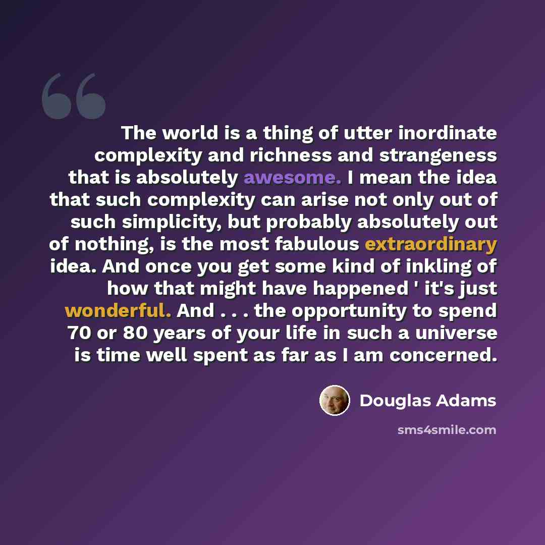 “The world is a thing of utter inordinate complexity and richness and strangeness that is absolutely awesome. I mean the idea that such complexity can arise not only out of such simplicity, but probably absolutely out of nothing, is the most fabulous extraordinary idea. And once you get some kind…” quote by Douglas Adams
