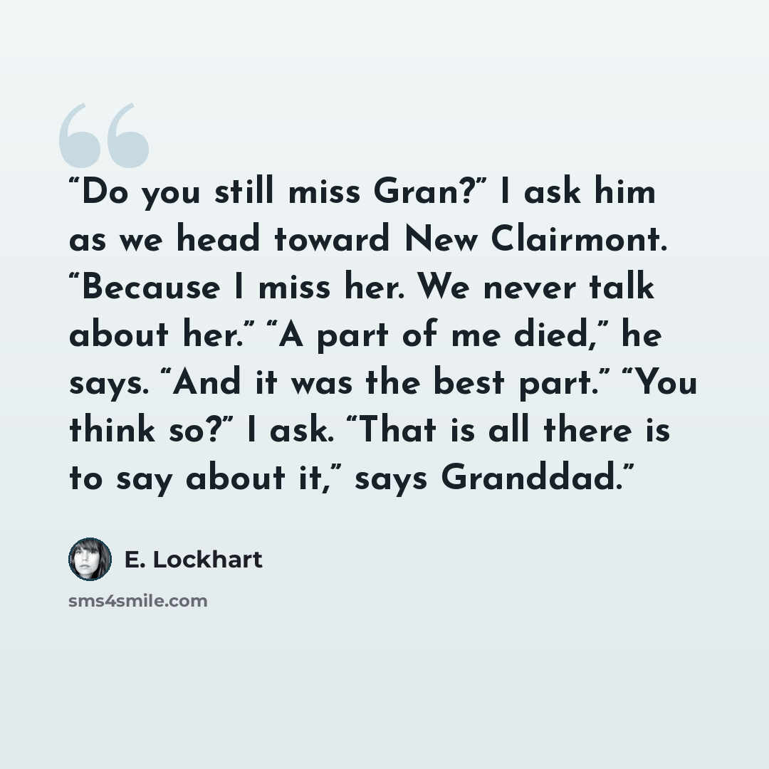 “Do you still miss Gran?” I ask him as we head toward New Clairmont. “Because I miss her. We never talk about her.” “A part of me died,” he says. “And it was the best part.” “You think so?” I ask. “That is all there is to say about it,” says Granddad.” quote by E. Lockhart