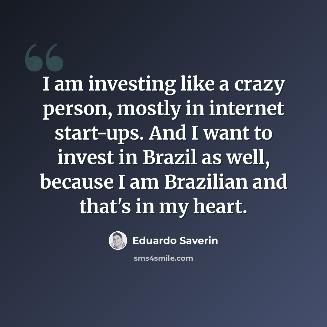 “I am investing like a crazy person, mostly in internet start-ups. And I want to invest in Brazil as well, because I am Brazilian and that's in my heart.” quote by Eduardo Saverin