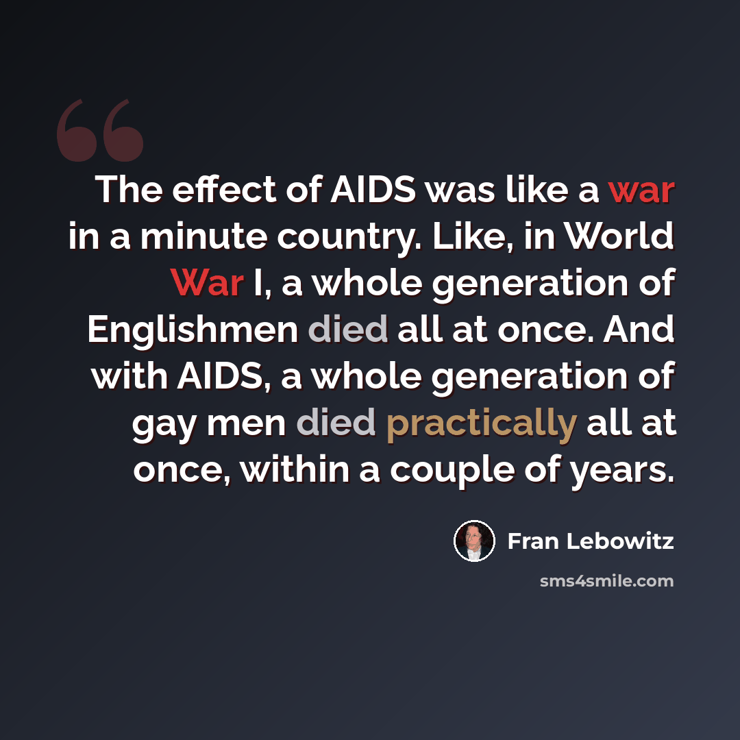 “The effect of AIDS was like a war in a minute country. Like, in World War I, a whole generation of Englishmen died all at once. And with AIDS, a whole generation of gay men died practically all at once, within a couple of years.” quote by Fran Lebowitz