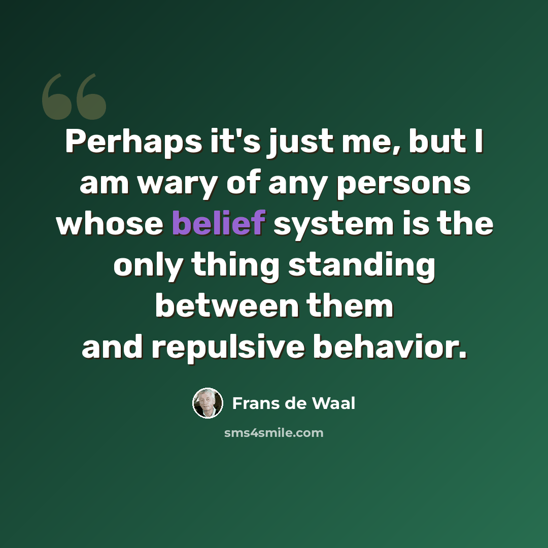 “Perhaps it's just me, but I am wary of any persons whose belief system is the only thing standing between them and repulsive behavior.” quote by Frans de Waal