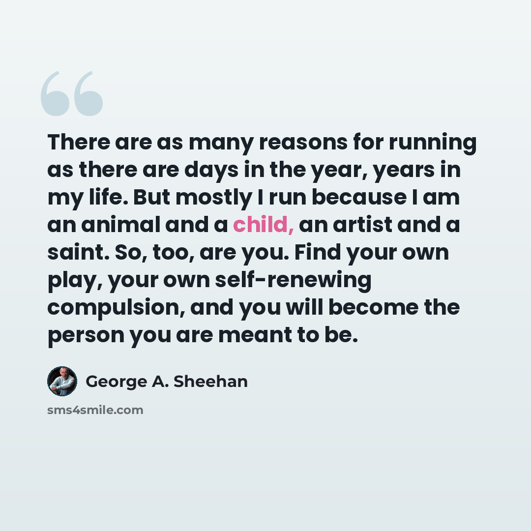 “There are as many reasons for running as there are days in the year, years in my life. But mostly I run because I am an animal and a child, an artist and a saint. So, too, are you. Find your own play, your own self-renewing compulsion, and you will become the person you are meant to be.” quote by George A. Sheehan