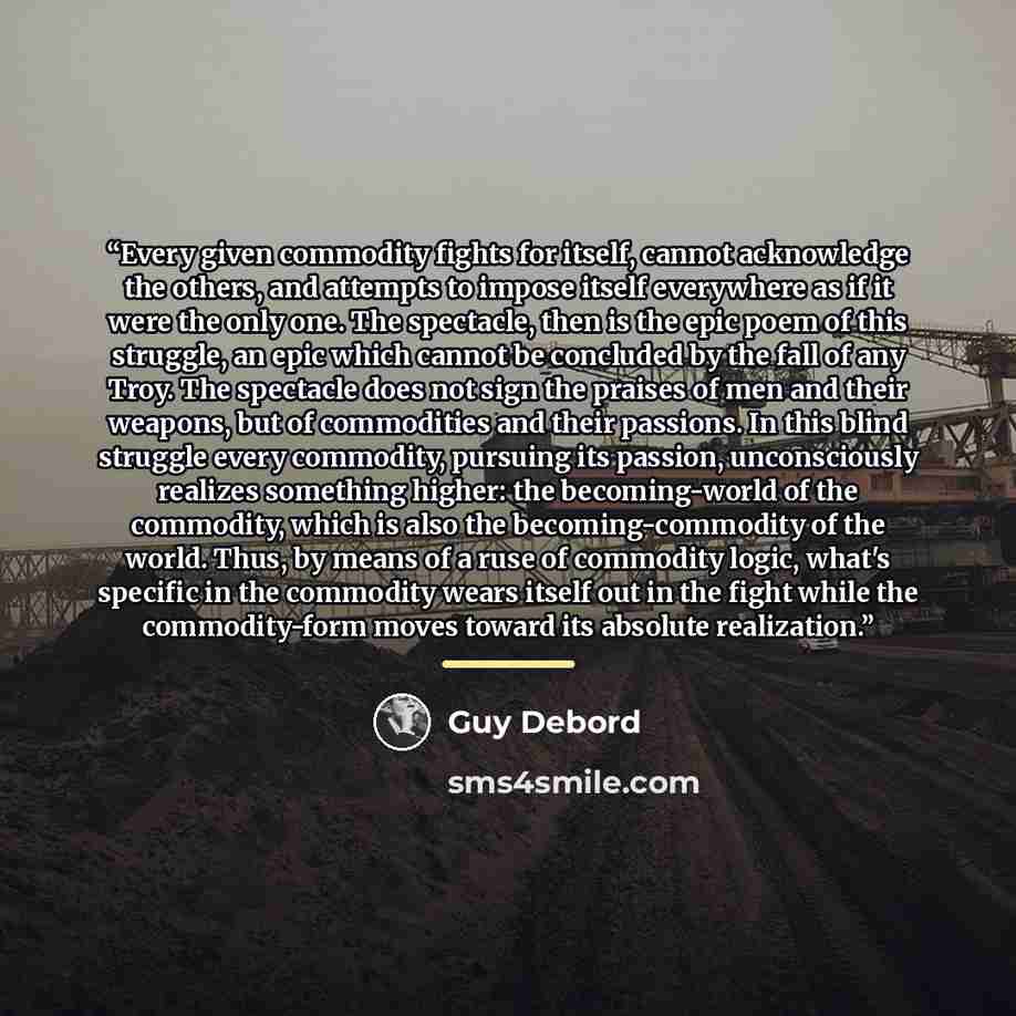 “Every given commodity fights for itself, cannot acknowledge the others, and attempts to impose itself everywhere as if it were the only one. The spectacle, then is the epic poem of this struggle, an epic which cannot be concluded by the fall of any Troy. The spectacle does not sign the praises of…” quote by Guy Debord