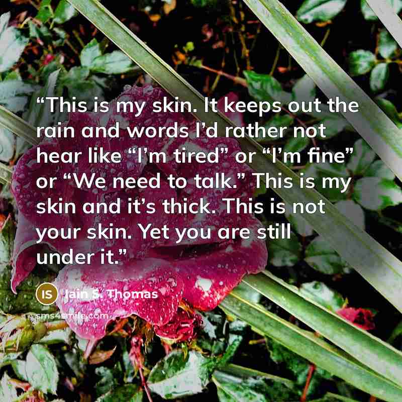 “This is my skin. It keeps out the rain and words I’d rather not hear like “I’m tired” or “I’m fine” or “We need to talk.” This is my skin and it’s thick. This is not your skin. Yet you are still under it.” quote by Iain S. Thomas