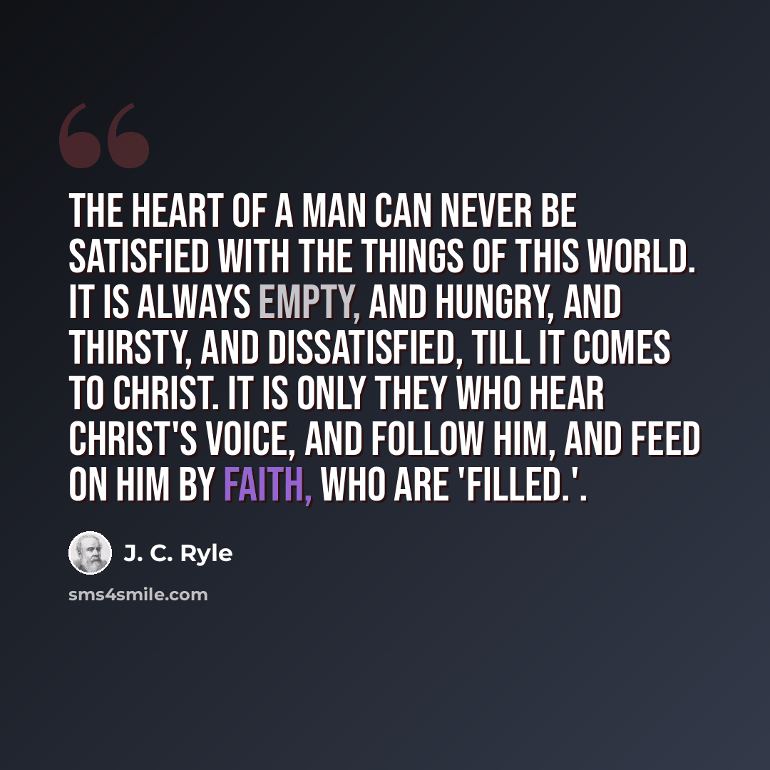 “The heart of a man can never be satisfied with the things of this world. It is always empty, and hungry, and thirsty, and dissatisfied, till it comes to Christ. It is only they who hear Christ's voice, and follow Him, and feed on Him by faith, who are 'filled.'.” quote by J. C. Ryle
