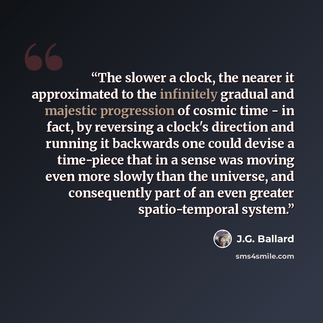“The slower a clock, the nearer it approximated to the infinitely gradual and majestic progression of cosmic time - in fact, by reversing a clock's direction and running it backwards one could devise a time-piece that in a sense was moving even more slowly than the universe, and consequently part…” quote by J.G. Ballard