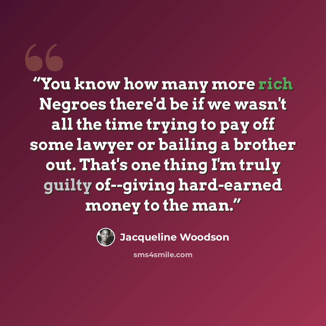 “You know how many more rich Negroes there'd be if we wasn't all the time trying to pay off some lawyer or bailing a brother out. That's one thing I'm truly guilty of--giving hard-earned money to the man.” quote by Jacqueline Woodson