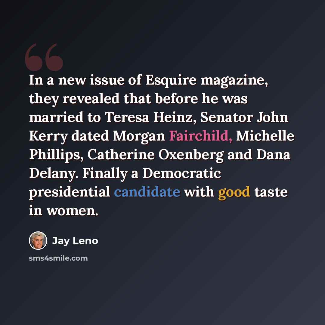 “In a new issue of Esquire magazine, they revealed that before he was married to Teresa Heinz, Senator John Kerry dated Morgan Fairchild, Michelle Phillips, Catherine Oxenberg and Dana Delany. Finally a Democratic presidential candidate with good taste in women.” quote by Jay Leno