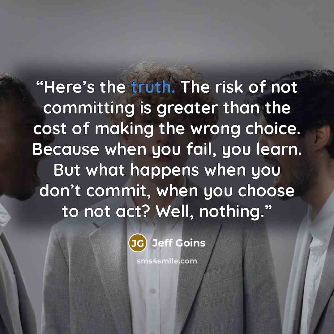 “Here’s the truth. The risk of not committing is greater than the cost of making the wrong choice. Because when you fail, you learn. But what happens when you don’t commit, when you choose to not act? Well, nothing.” quote by Jeff Goins