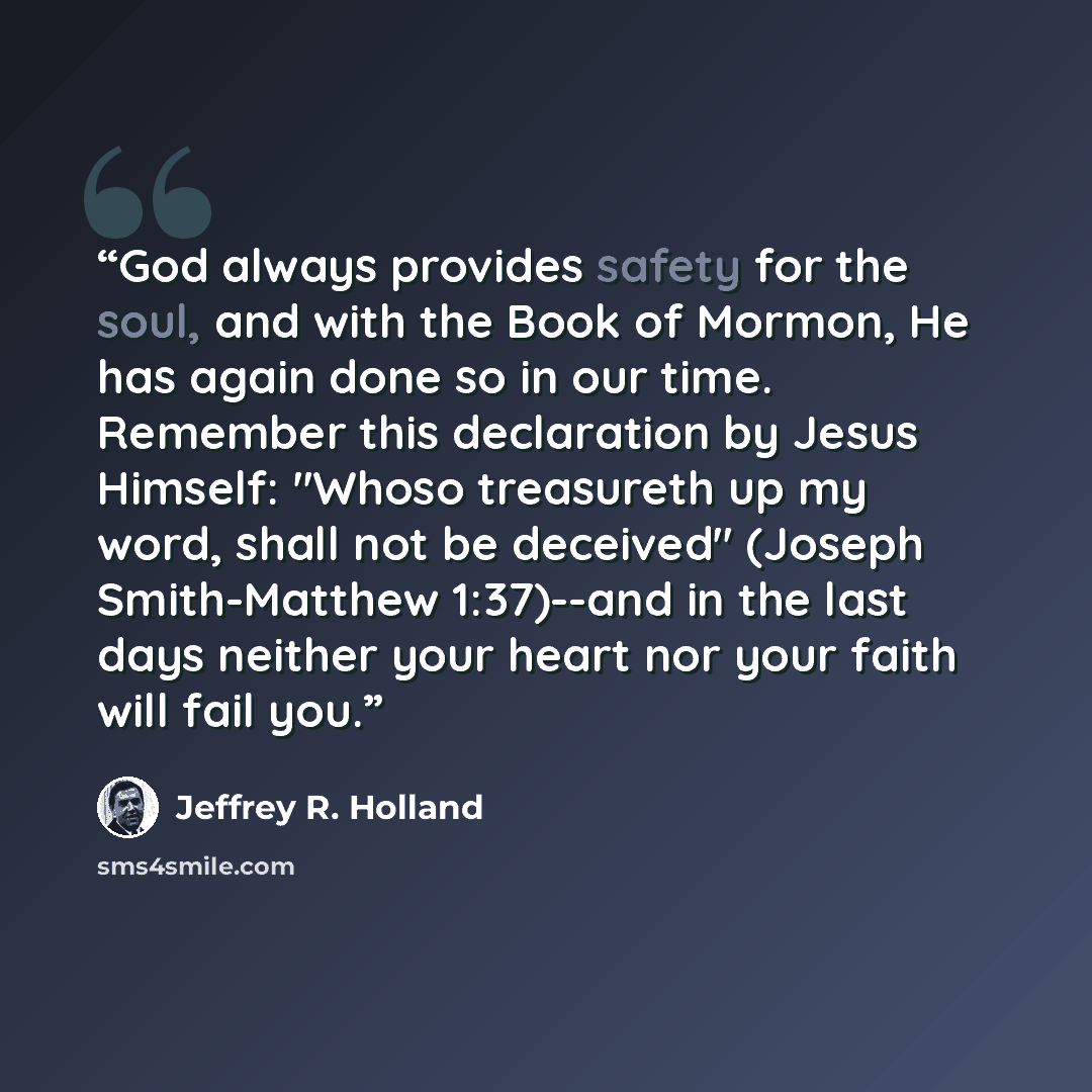 “God always provides safety for the soul, and with the Book of Mormon, He has again done so in our time. Remember this declaration by Jesus Himself: "Whoso treasureth up my word, shall not be deceived" (Joseph Smith-Matthew 1:37)--and in the last days neither your heart nor your faith will fail you.” quote by Jeffrey R. Holland
