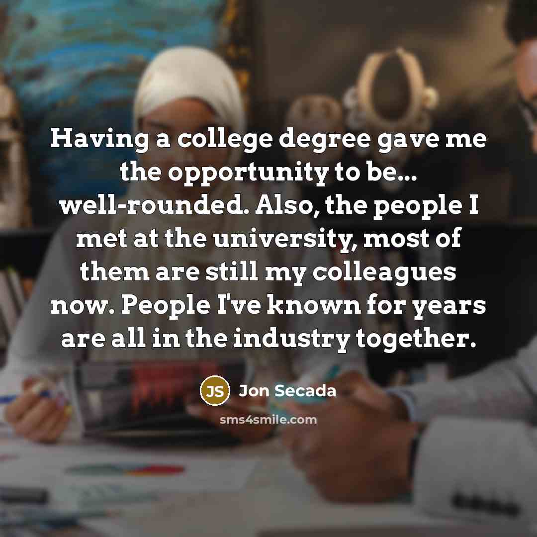 “Having a college degree gave me the opportunity to be... well-rounded. Also, the people I met at the university, most of them are still my colleagues now. People I've known for years are all in the industry together.” quote by Jon Secada