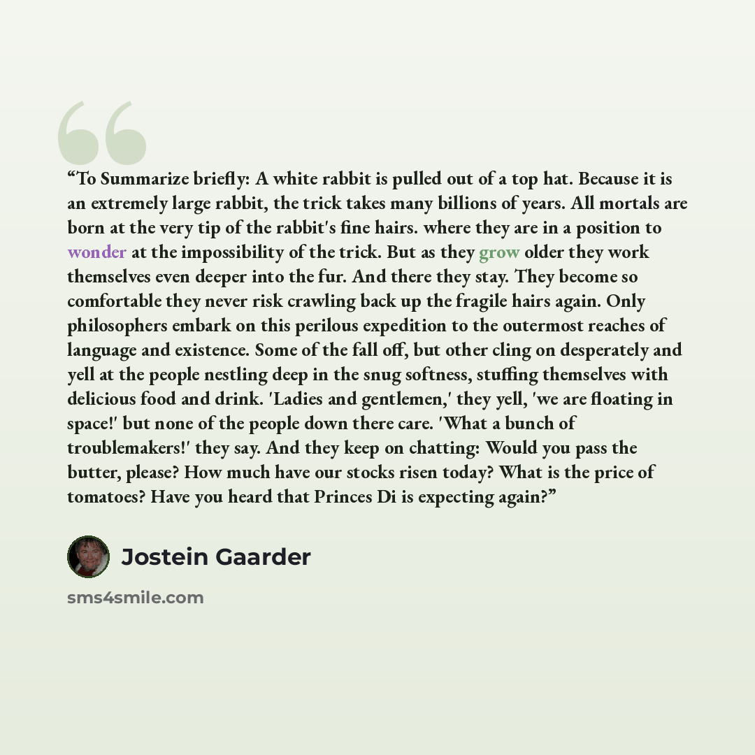 “To Summarize briefly: A white rabbit is pulled out of a top hat. Because it is an extremely large rabbit, the trick takes many billions of years. All mortals are born at the very tip of the rabbit's fine hairs. where they are in a position to wonder at the impossibility of the trick. But as they…” quote by Jostein Gaarder