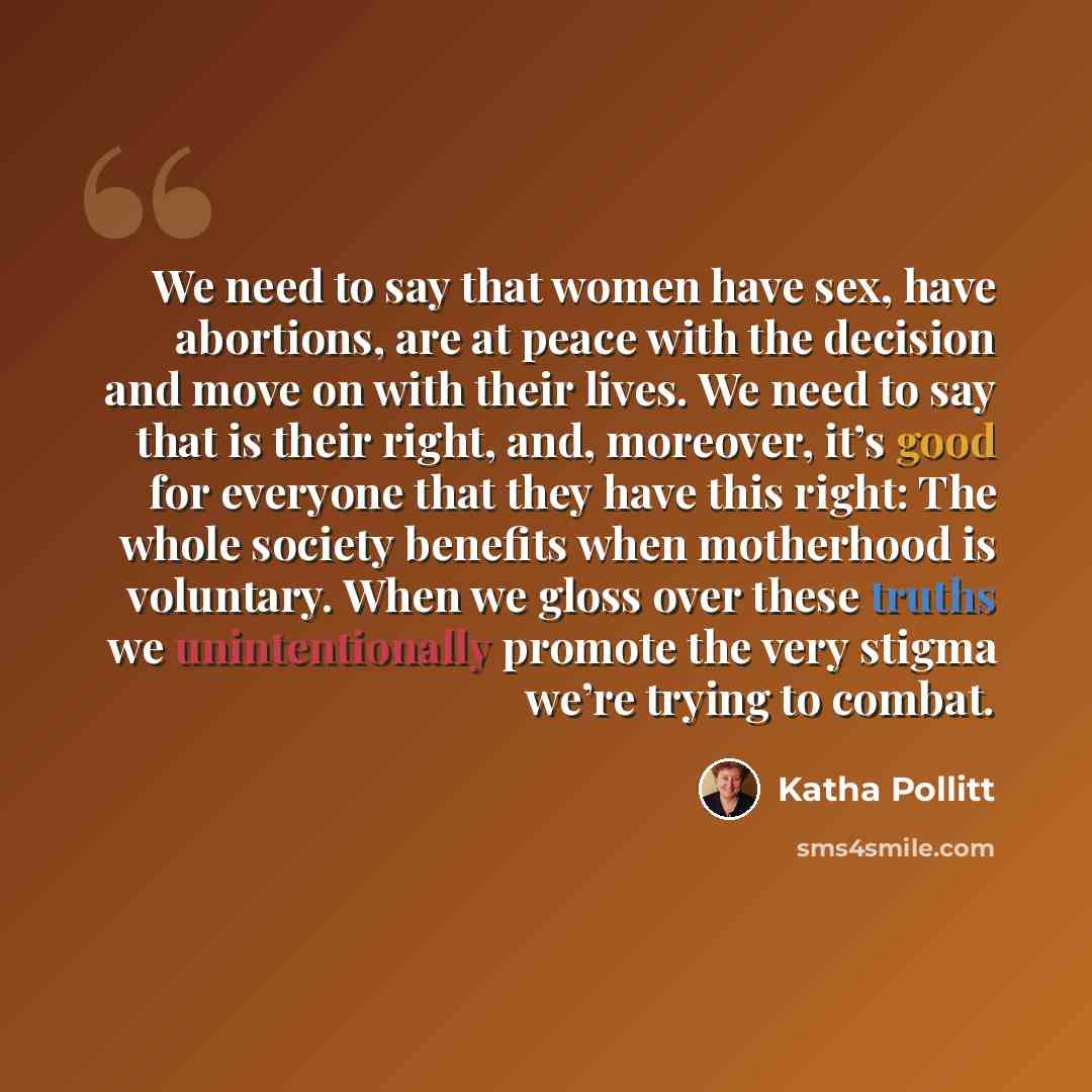 “We need to say that women have sex, have abortions, are at peace with the decision and move on with their lives. We need to say that is their right, and, moreover, it’s good for everyone that they have this right: The whole society benefits when motherhood is voluntary. When we gloss over these…” quote by Katha Pollitt