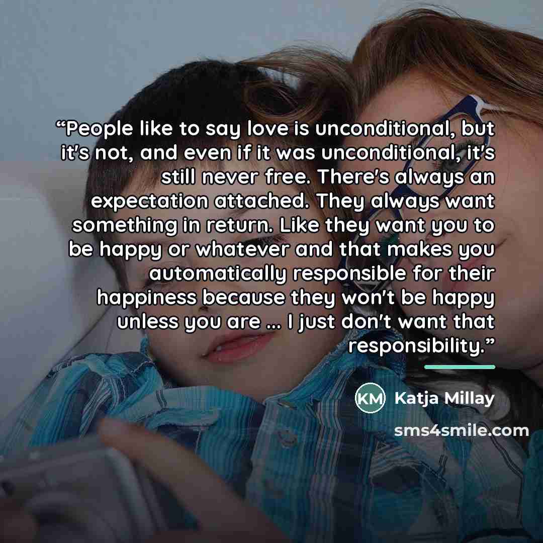 “People like to say love is unconditional, but it's not, and even if it was unconditional, it's still never free. There's always an expectation attached. They always want something in return. Like they want you to be happy or whatever and that makes you automatically responsible for their happiness…” quote by Katja Millay