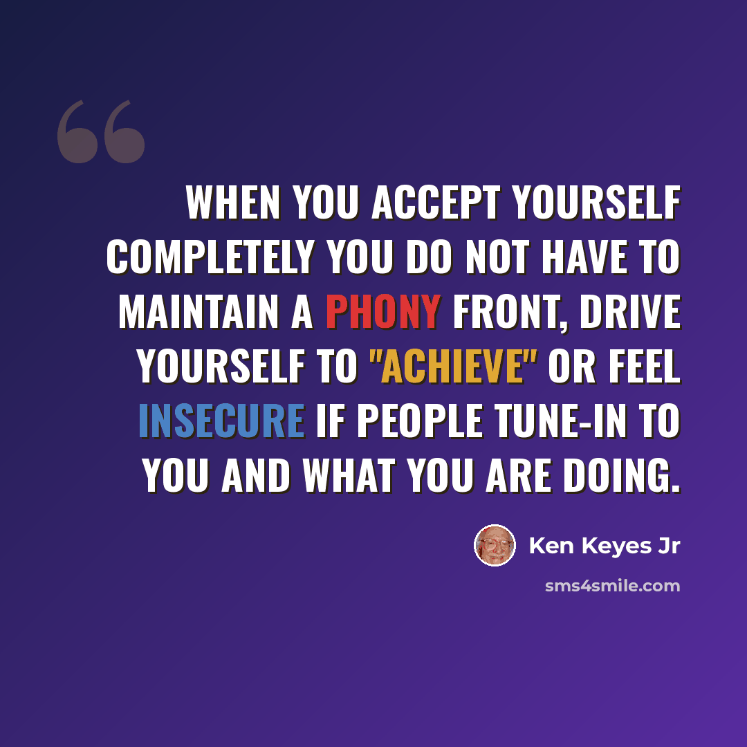 “When you accept yourself completely you do not have to maintain a phony front, drive yourself to ''achieve'' or feel insecure if people tune-in to you and what you are doing.” quote by Ken Keyes Jr