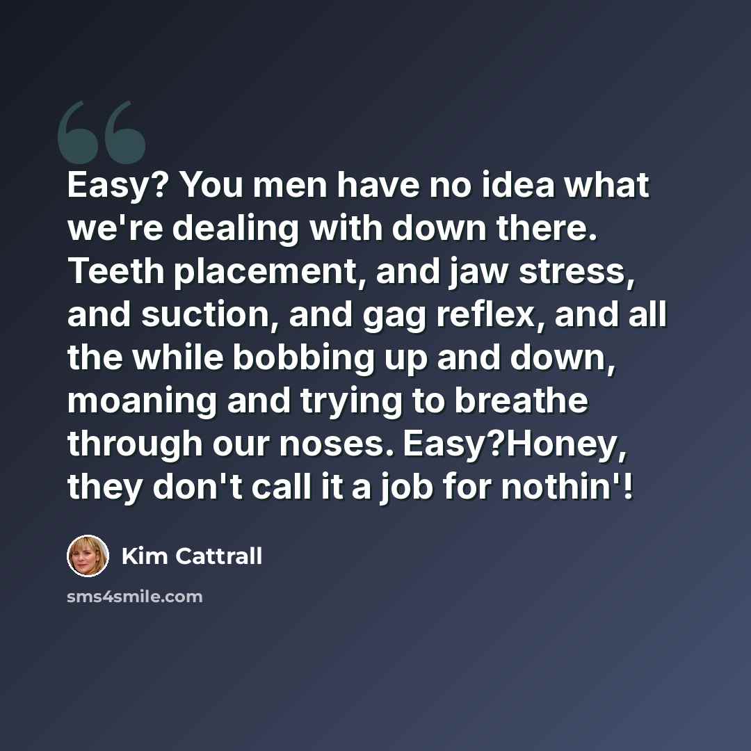 “Easy? You men have no idea what we're dealing with down there. Teeth placement, and jaw stress, and suction, and gag reflex, and all the while bobbing up and down, moaning and trying to breathe through our noses. Easy?Honey, they don't call it a job for nothin'!” quote by Kim Cattrall