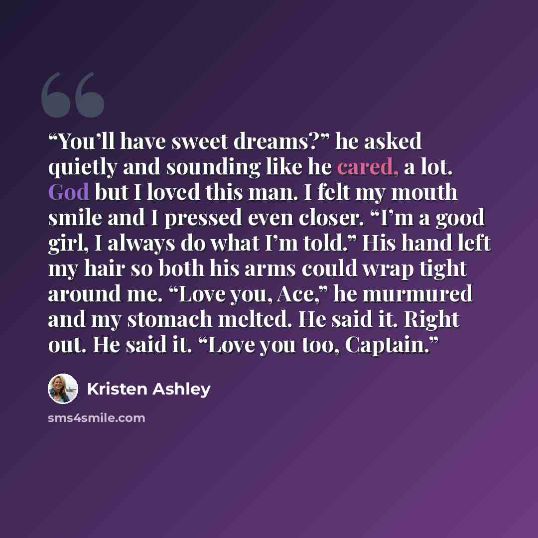 “You’ll have sweet dreams?” he asked quietly and sounding like he cared, a lot. God but I loved this man. I felt my mouth smile and I pressed even closer. “I’m a good girl, I always do what I’m told.” His hand left my hair so both his arms could wrap tight around me. “Love you, Ace,” he murmured…” quote by Kristen Ashley