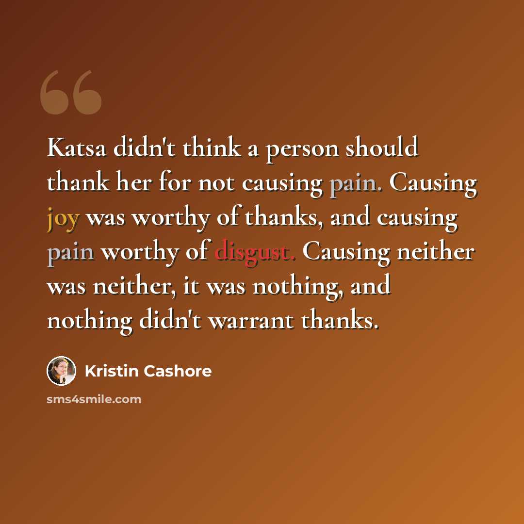 “Katsa didn't think a person should thank her for not causing pain. Causing joy was worthy of thanks, and causing pain worthy of disgust. Causing neither was neither, it was nothing, and nothing didn't warrant thanks.” quote by Kristin Cashore