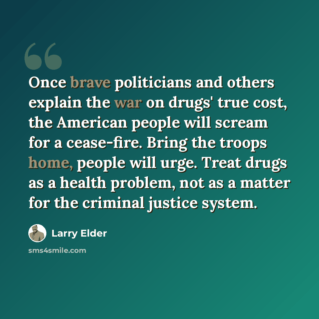 “Once brave politicians and others explain the war on drugs' true cost, the American people will scream for a cease-fire. Bring the troops home, people will urge. Treat drugs as a health problem, not as a matter for the criminal justice system.” quote by Larry Elder