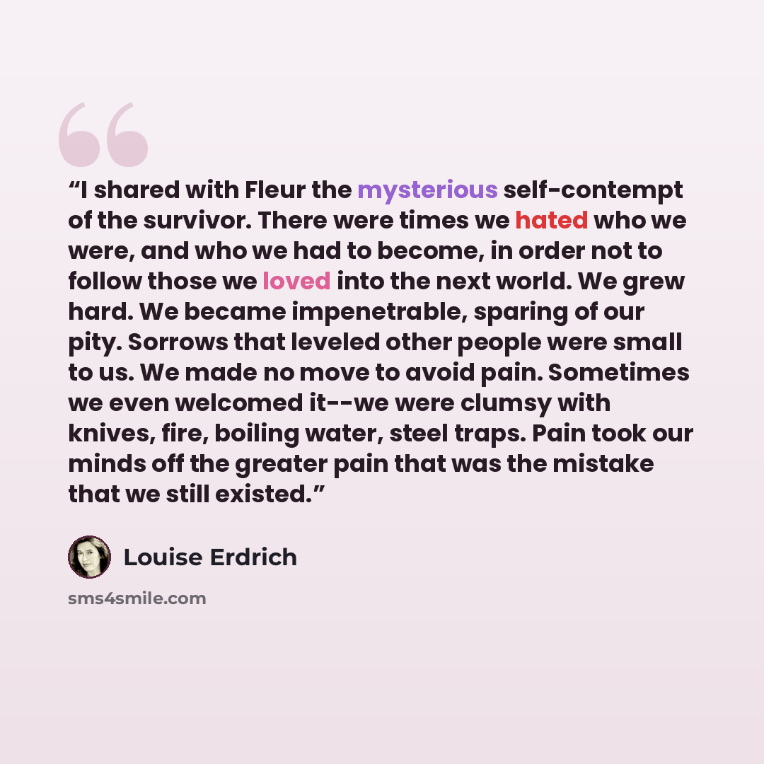 “I shared with Fleur the mysterious self-contempt of the survivor. There were times we hated who we were, and who we had to become, in order not to follow those we loved into the next world. We grew hard. We became impenetrable, sparing of our pity. Sorrows that leveled other people were small to…” quote by Louise Erdrich