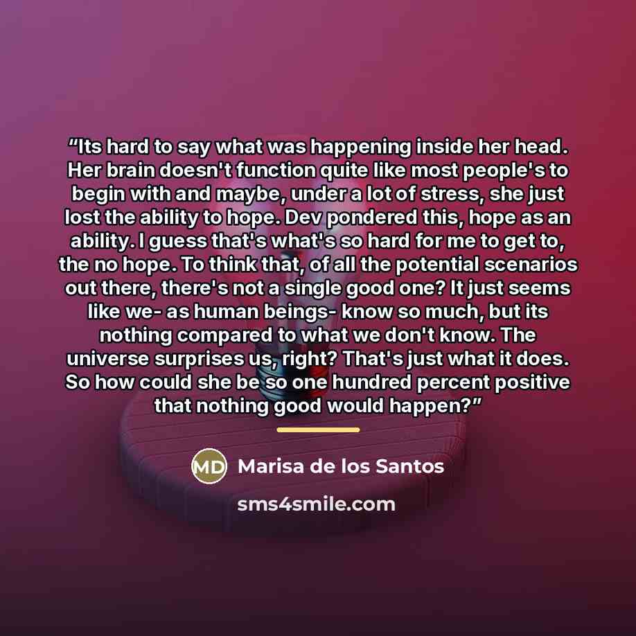“Its hard to say what was happening inside her head. Her brain doesn't function quite like most people's to begin with and maybe, under a lot of stress, she just lost the ability to hope. Dev pondered this, hope as an ability. I guess that's what's so hard for me to get to, the no hope. To think…” quote by Marisa de los Santos