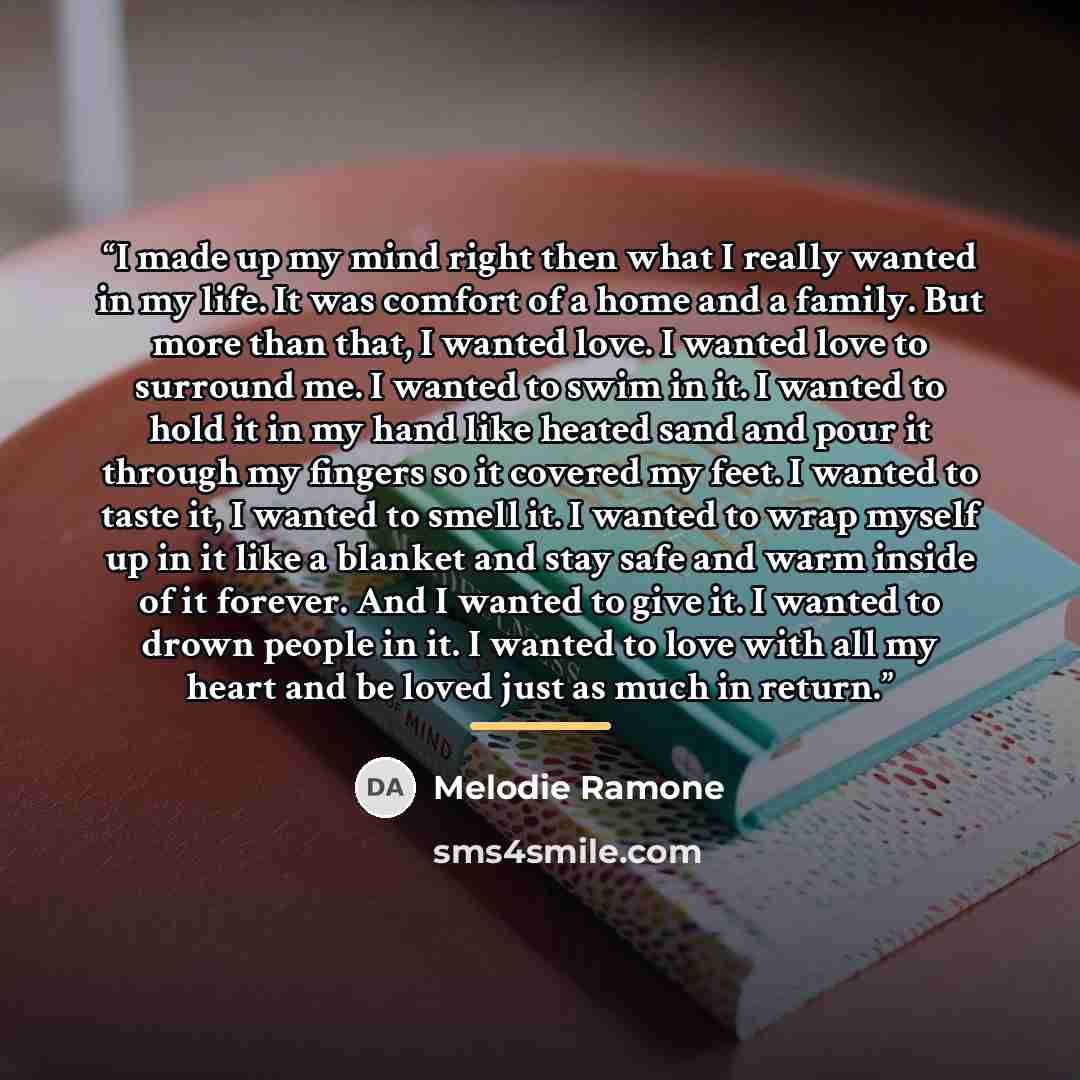 “I made up my mind right then what I really wanted in my life. It was comfort of a home and a family. But more than that, I wanted love. I wanted love to surround me. I wanted to swim in it. I wanted to hold it in my hand like heated sand and pour it through my fingers so it covered my feet. I…” quote by Melodie Ramone