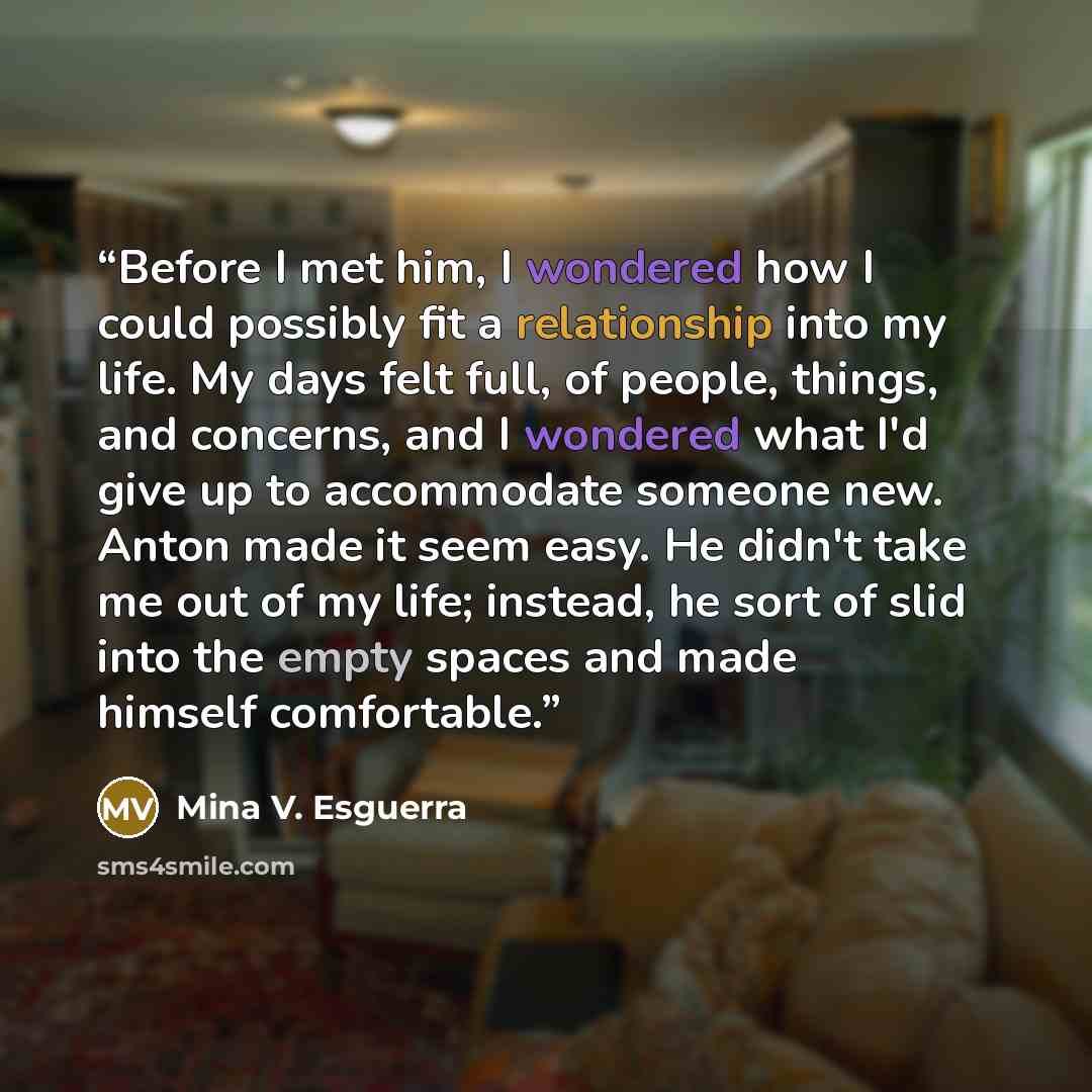 “Before I met him, I wondered how I could possibly fit a relationship into my life. My days felt full, of people, things, and concerns, and I wondered what I'd give up to accommodate someone new. Anton made it seem easy. He didn't take me out of my life; instead, he sort of slid into the empty…” quote by Mina V. Esguerra