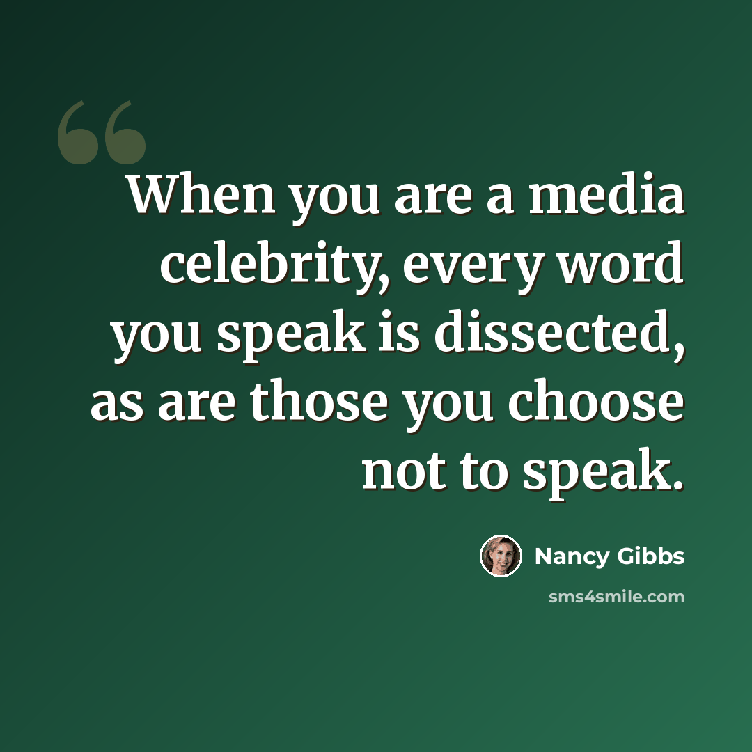 “When you are a media celebrity, every word you speak is dissected, as are those you choose not to speak.” quote by Nancy Gibbs