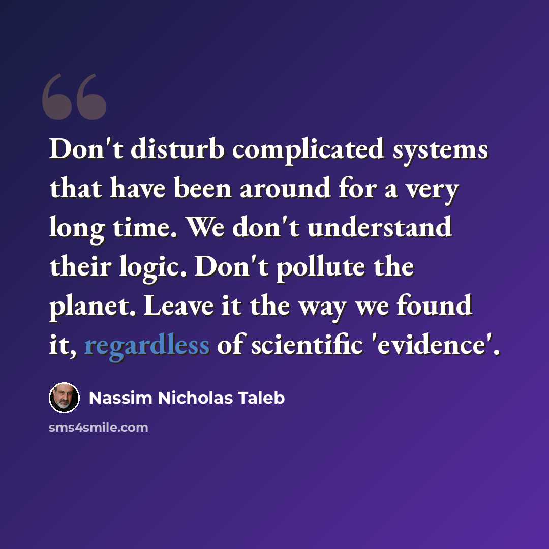 “Don't disturb complicated systems that have been around for a very long time. We don't understand their logic. Don't pollute the planet. Leave it the way we found it, regardless of scientific 'evidence'.” quote by Nassim Nicholas Taleb