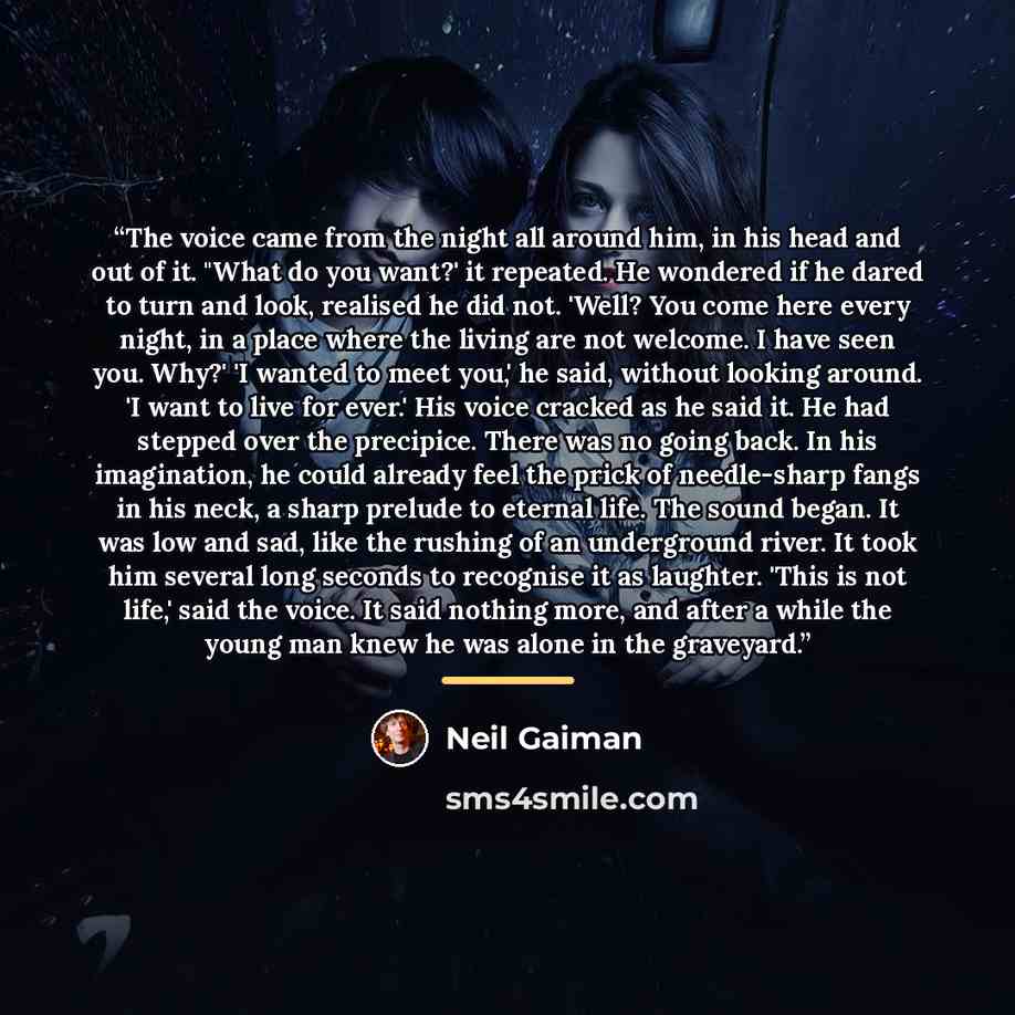 “The voice came from the night all around him, in his head and out of it. "What do you want?' it repeated. He wondered if he dared to turn and look, realised he did not. 'Well? You come here every night, in a place where the living are not welcome. I have seen you. Why?' 'I wanted to meet you,' he…” quote by Neil Gaiman
