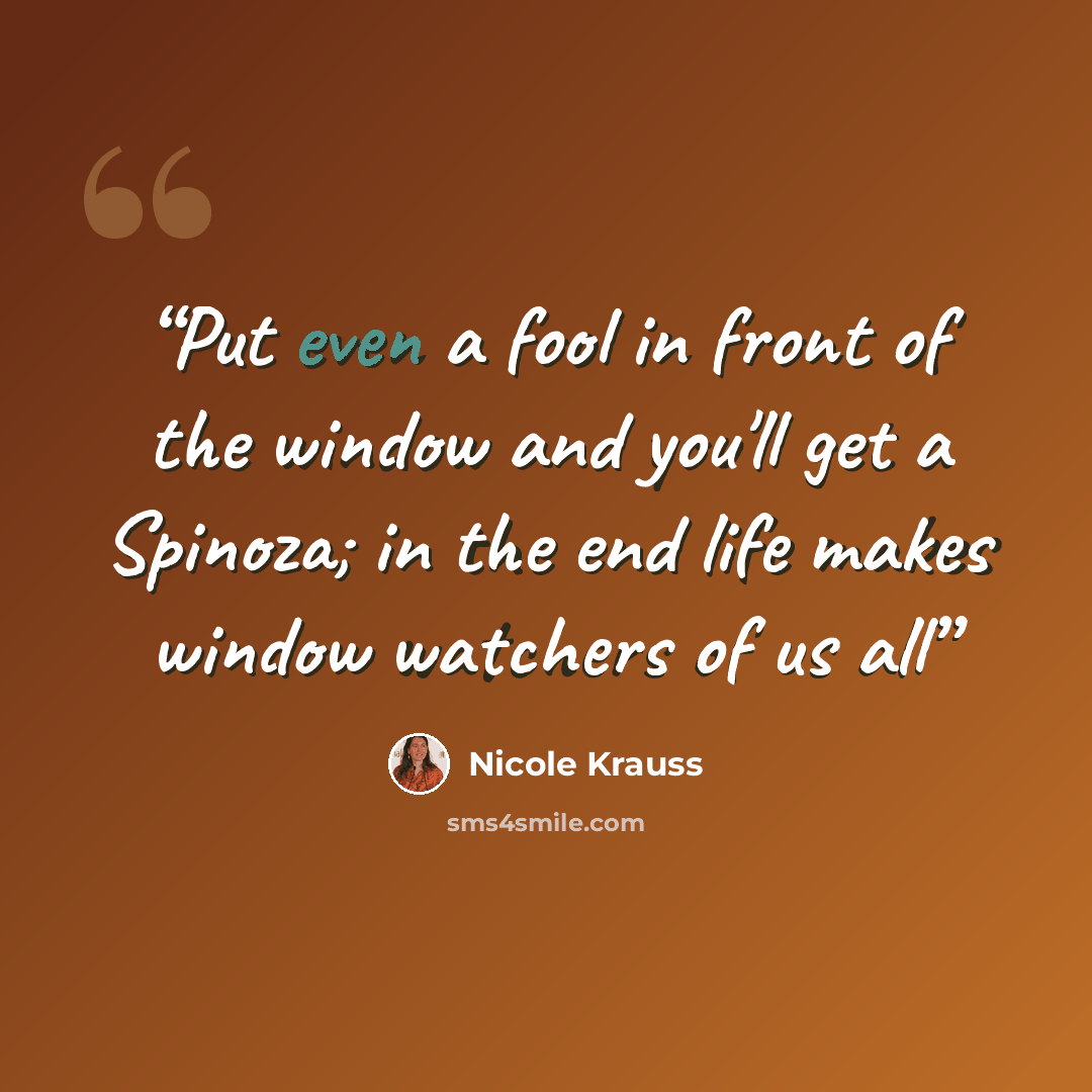 “Put even a fool in front of the window and you'll get a Spinoza; in the end life makes window watchers of us all” quote by Nicole Krauss