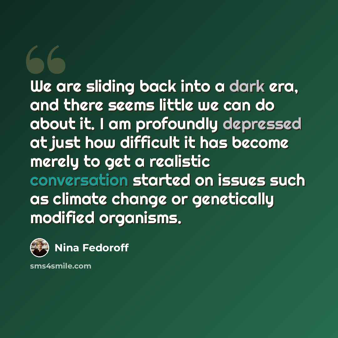 “We are sliding back into a dark era, and there seems little we can do about it. I am profoundly depressed at just how difficult it has become merely to get a realistic conversation started on issues such as climate change or genetically modified organisms.” quote by Nina Fedoroff