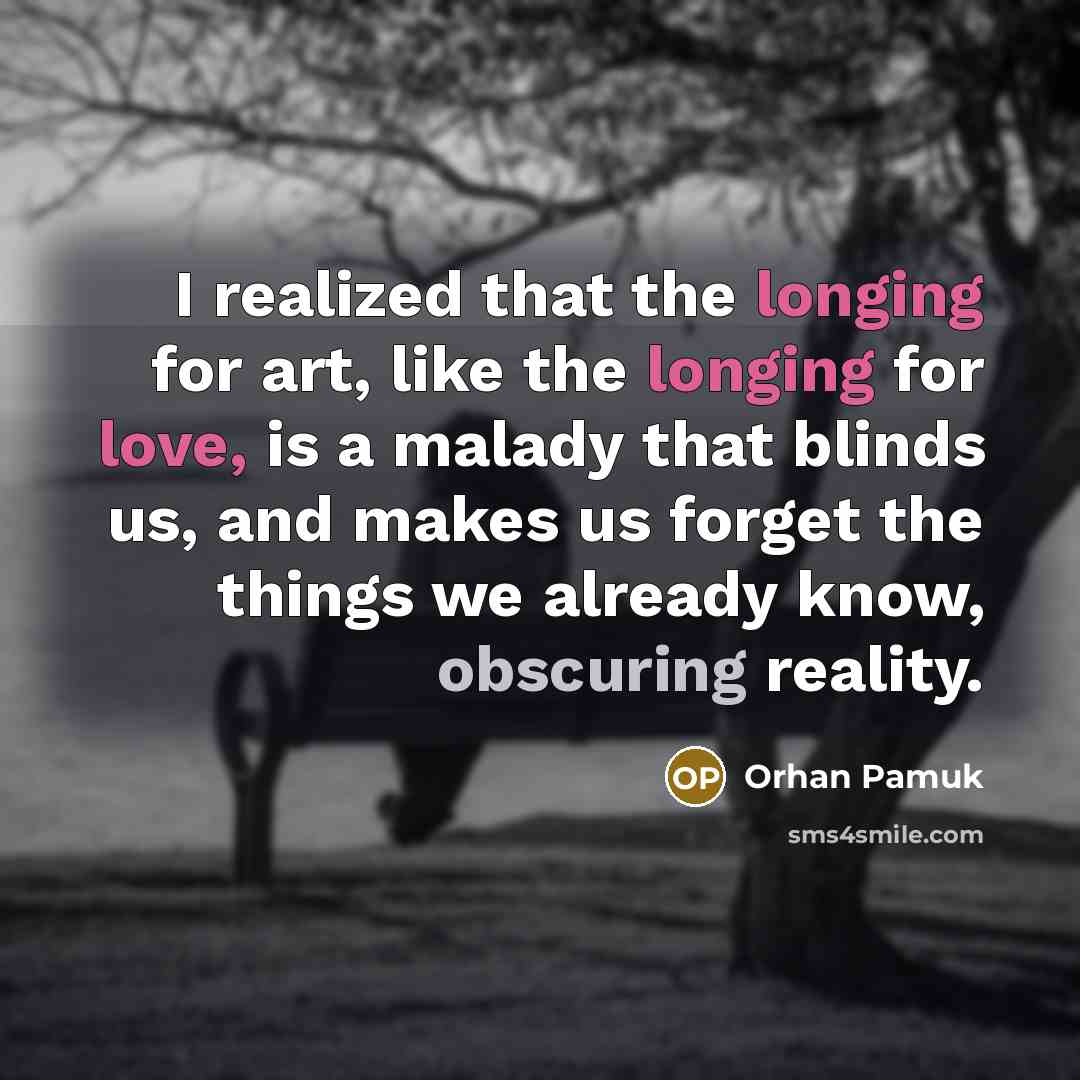 “I realized that the longing for art, like the longing for love, is a malady that blinds us, and makes us forget the things we already know, obscuring reality.” quote by Orhan Pamuk