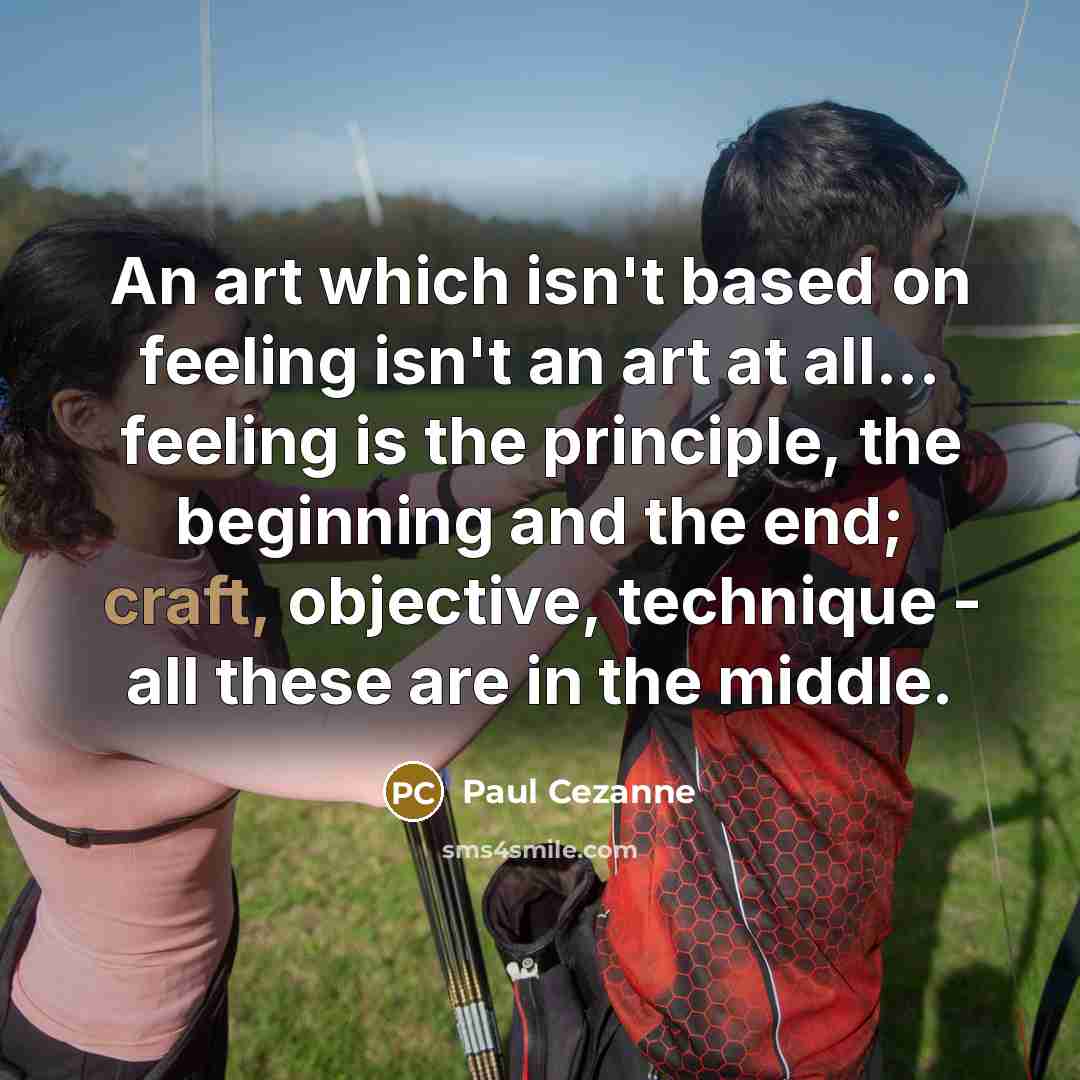 “An art which isn't based on feeling isn't an art at all... feeling is the principle, the beginning and the end; craft, objective, technique - all these are in the middle.” quote by Paul Cezanne