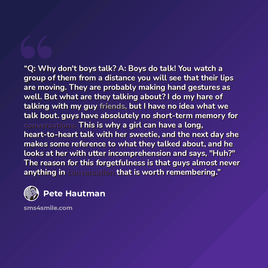 “Q: Why don't boys talk? A: Boys do talk! You watch a group of them from a distance you will see that their lips are moving. They are probably making hand gestures as well. But what are they talking about? I do my hare of talking with my guy friends, but I have no idea what we talk bout. guys have…” quote by Pete Hautman