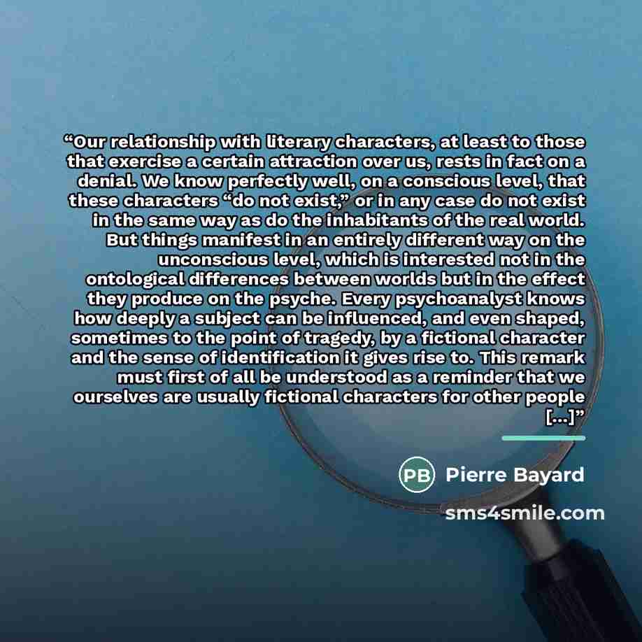 “Our relationship with literary characters, at least to those that exercise a certain attraction over us, rests in fact on a denial. We know perfectly well, on a conscious level, that these characters “do not exist,” or in any case do not exist in the same way as do the inhabitants of the real…” quote by Pierre Bayard