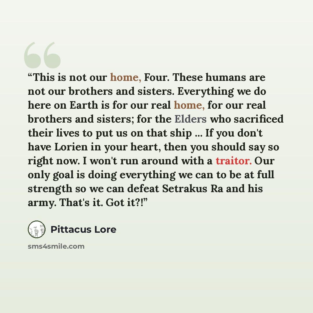 “This is not our home, Four. These humans are not our brothers and sisters. Everything we do here on Earth is for our real home, for our real brothers and sisters; for the Elders who sacrificed their lives to put us on that ship ... If you don't have Lorien in your heart, then you should say so…” quote by Pittacus Lore