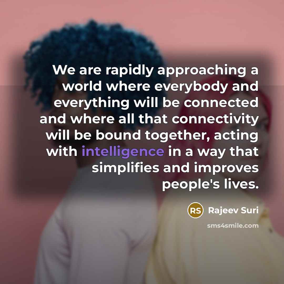 “We are rapidly approaching a world where everybody and everything will be connected and where all that connectivity will be bound together, acting with intelligence in a way that simplifies and improves people's lives.” quote by Rajeev Suri
