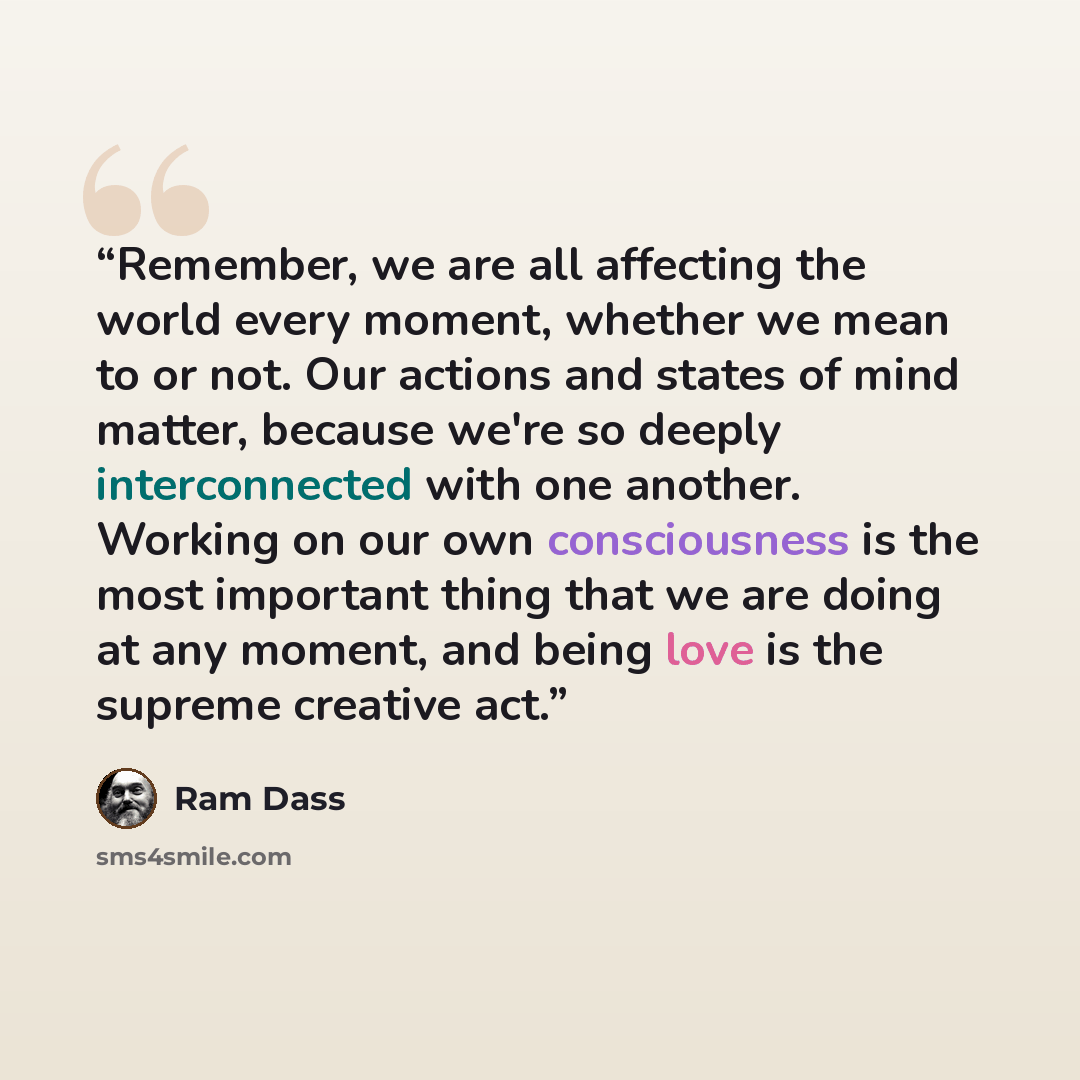“Remember, we are all affecting the world every moment, whether we mean to or not. Our actions and states of mind matter, because we're so deeply interconnected with one another. Working on our own consciousness is the most important thing that we are doing at any moment, and being love is the…” quote by Ram dass
