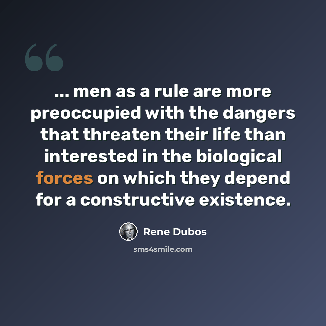 “... men as a rule are more preoccupied with the dangers that threaten their life than interested in the biological forces on which they depend for a constructive existence.” quote by Rene Dubos
