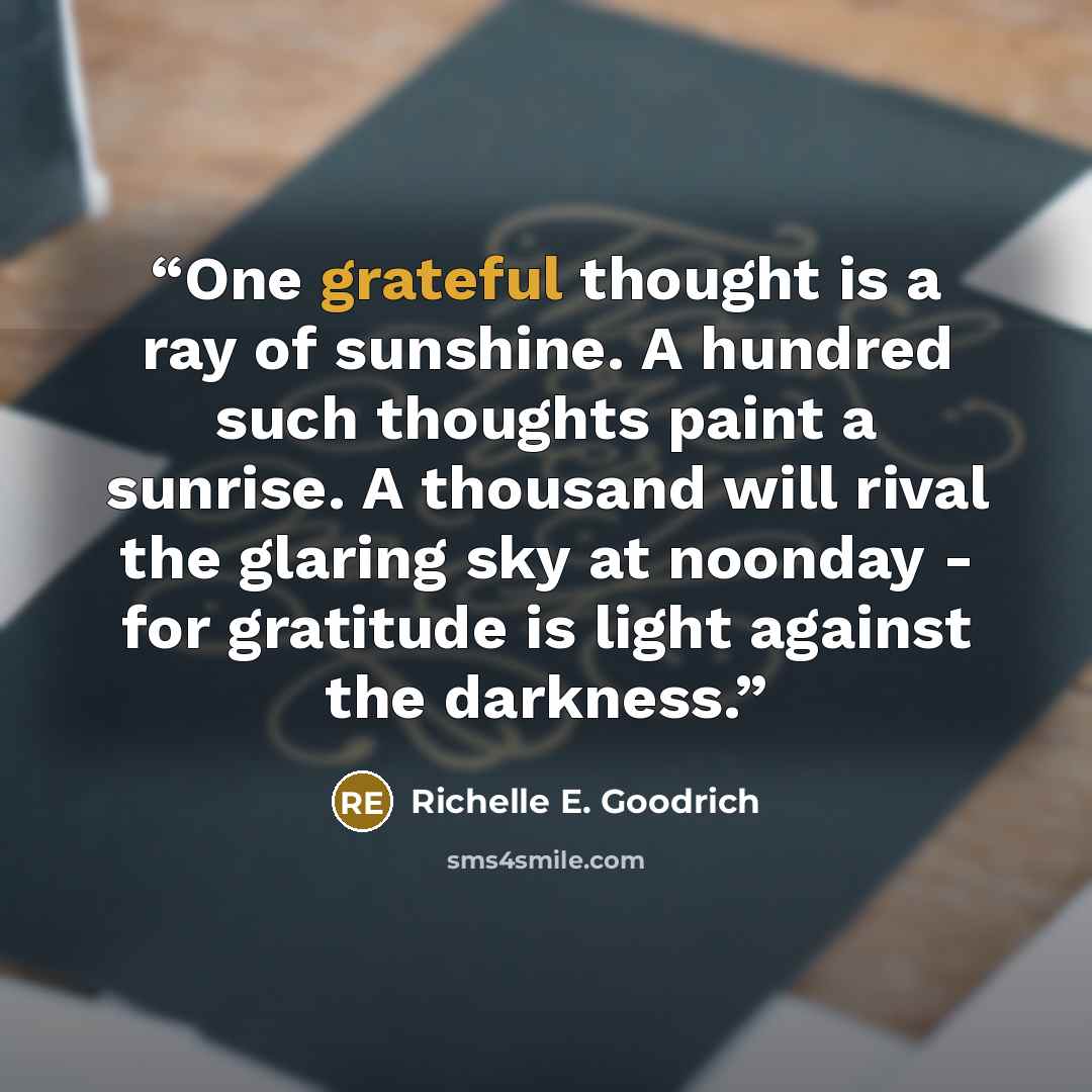 “One grateful thought is a ray of sunshine. A hundred such thoughts paint a sunrise. A thousand will rival the glaring sky at noonday - for gratitude is light against the darkness.” quote by Richelle E. Goodrich