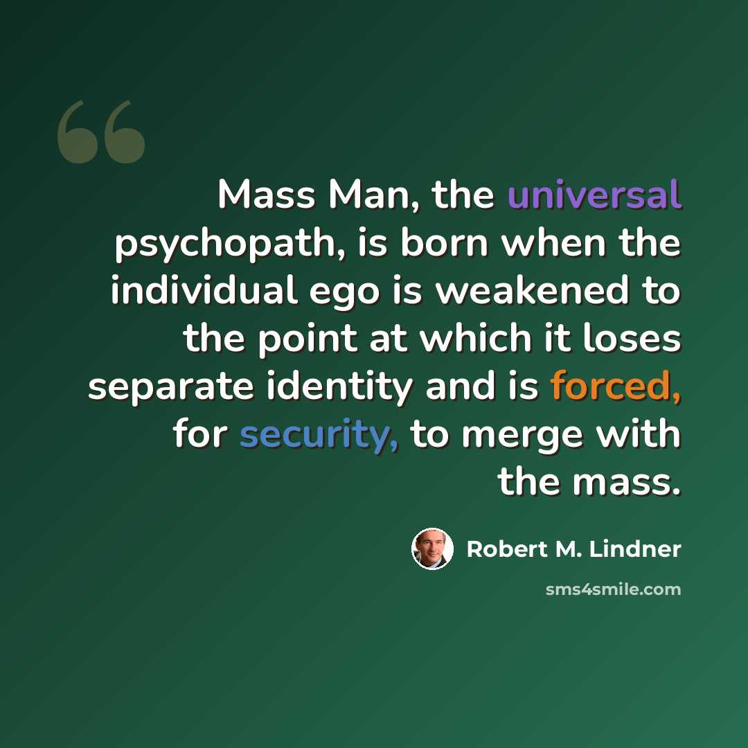 “Mass Man, the universal psychopath, is born when the individual ego is weakened to the point at which it loses separate identity and is forced, for security, to merge with the mass.” quote by Robert M. Lindner
